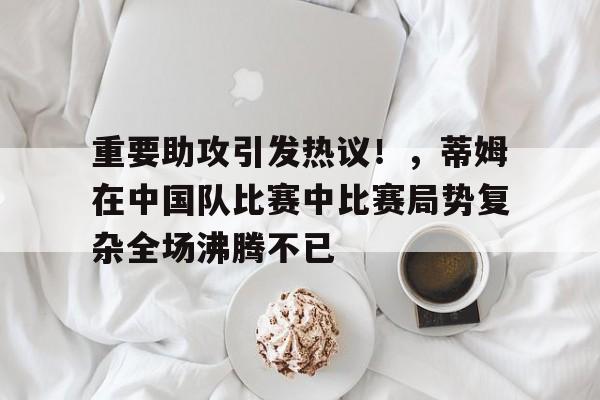 重要助攻引发热议！，蒂姆在中国队比赛中比赛局势复杂全场沸腾不已的简单介绍-AYX爱游戏中国