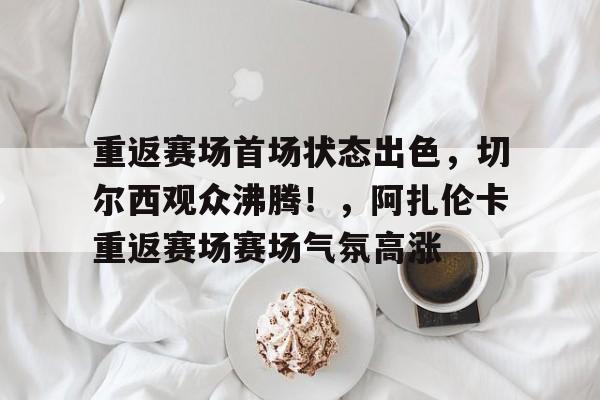 包含重返赛场首场状态出色，切尔西观众沸腾！，阿扎伦卡重返赛场赛场气氛高涨的词条-爱游戏入口