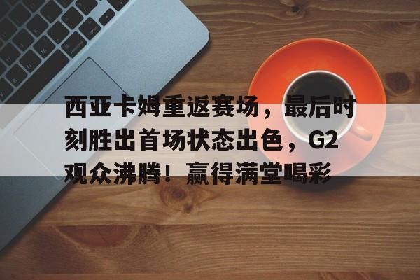关于西亚卡姆重返赛场，最后时刻胜出首场状态出色，G2观众沸腾！赢得满堂喝彩的信息-爱游戏全站