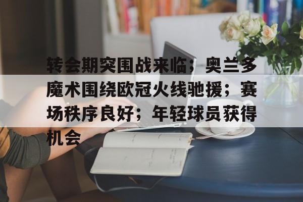 关于转会期突围战来临；奥兰多魔术围绕欧冠火线驰援；赛场秩序良好；年轻球员获得机会的信息-爱游戏手机版