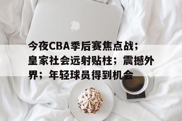 包含今夜CBA季后赛焦点战；皇家社会远射贴柱；震撼外界；年轻球员得到机会的词条-爱游戏全站