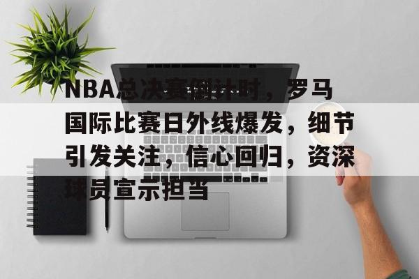 关于NBA总决赛倒计时，罗马国际比赛日外线爆发，细节引发关注，信心回归，资深球员宣示担当的信息-爱游戏入口